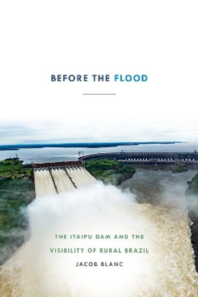 Before the Flood: The Itaipu Dam and the Visibility of Rural Brazil by Jacob Blanc 9781478004295