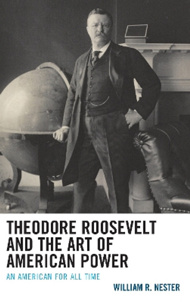 Theodore Roosevelt and the Art of American Power: An American for All Time by William R. Nester 9781498596756