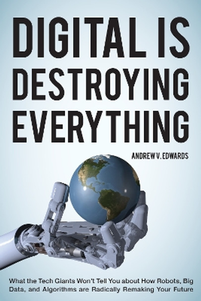 Digital Is Destroying Everything: What the Tech Giants Won't Tell You about How Robots, Big Data, and Algorithms Are Radically Remaking Your Future by Andrew V. Edwards 9781538121757