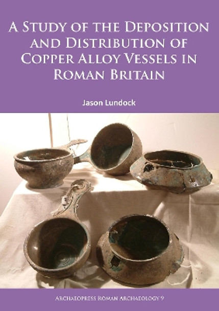 A Study of the Deposition and Distribution of Copper Alloy Vessels in Roman Britain by Jason Lundock 9781784911805