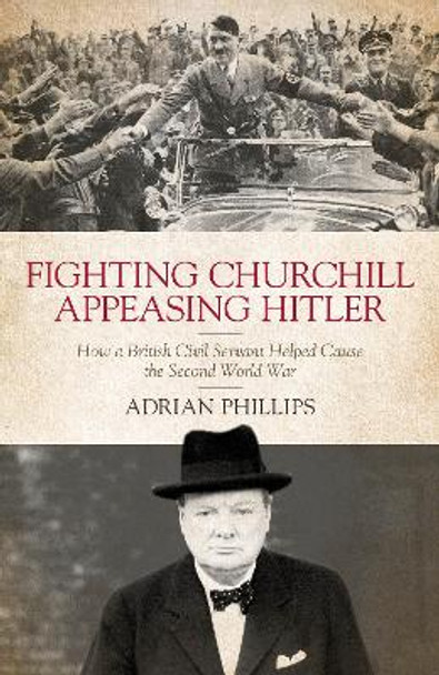 Fighting Churchill, Appeasing Hitler: How a British Civil Servant Helped Cause  the Second World War by Adrian Phillips 9781785904752