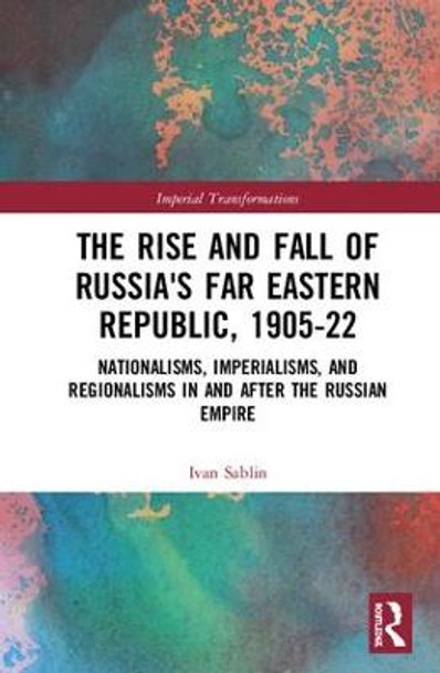 The Rise and Fall of Russia's Far Eastern Republic, 1905-1922: Nationalisms, Imperialisms, and Regionalisms in and after the Russian Empire by Ivan Sablin