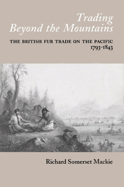 Trading Beyond the Mountains: The British Fur Trade on the Pacific, 1793-1843 by Richard Somerset MacKie 9780774806138