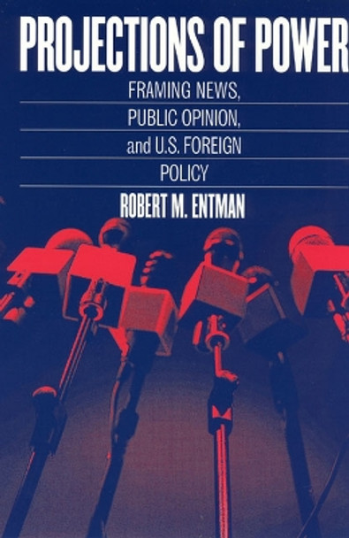 Projections of Power: Framing News, Public Opinion, and U.S. Foreign Policy by Robert M. Entman 9780226210728