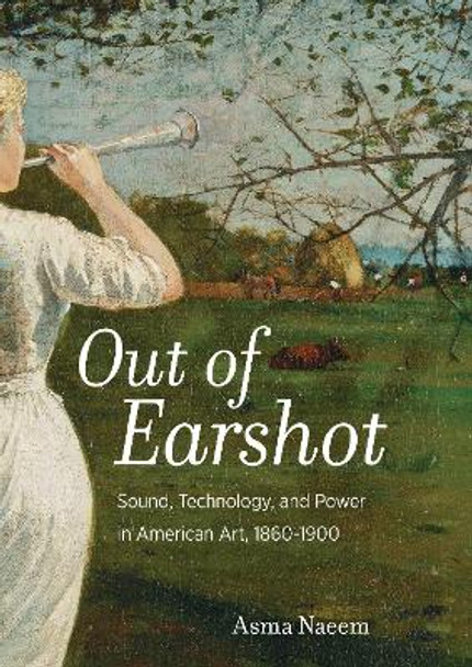 Out of Earshot: Sound, Technology, and Power in American Art, 1860-1900 by Asma Naeem 9780520298989