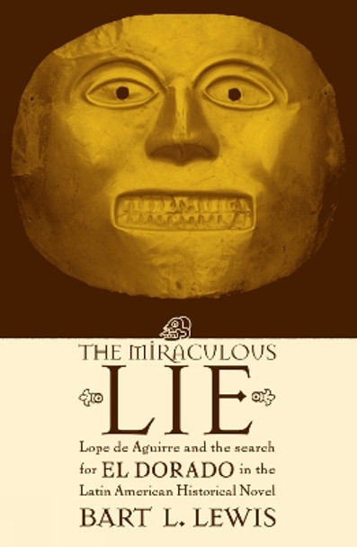 The Miraculous Lie: Lope De Aguirre and the Search for El Dorado in the Latin American Historical Novel by Bart L. Lewis 9780739104651