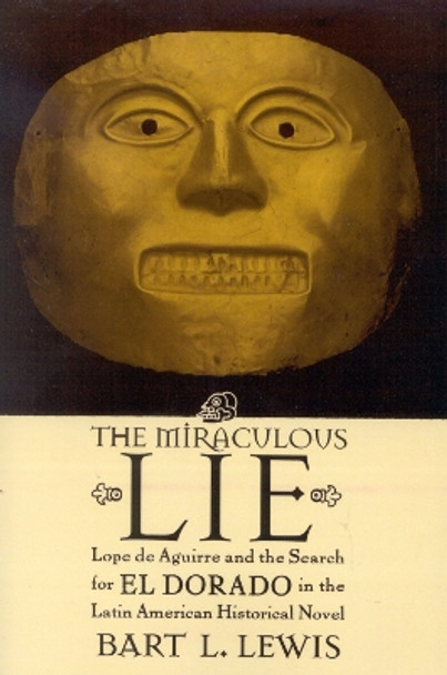 The Miraculous Lie: Lope De Aguirre and the Search for El Dorado in the Latin American Historical Novel by Bart L. Lewis 9780739107874