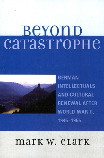 Beyond Catastrophe: German Intellectuals and Cultural Renewal After World War II, 1945D1955 by Mark W. Clark 9780739115060