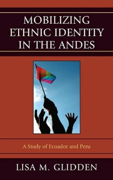 Mobilizing Ethnic Identities in the Andes: A Study of Ecuador and Peru by Lisa M. Glidden 9780739186282