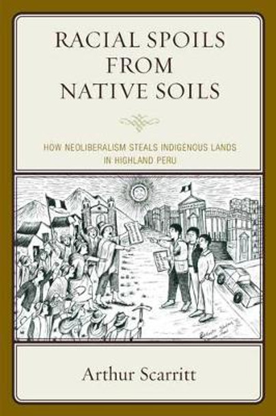 Racial Spoils from Native Soils: How Neoliberalism Steals Indigenous Lands in Highland Peru by Arthur Scarritt 9780739191378