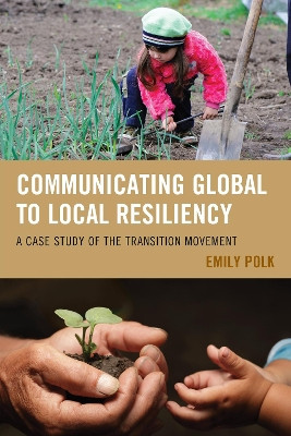 Communicating Global to Local Resiliency: A Case Study of the Transition Movement by Emily Polk 9780739198537