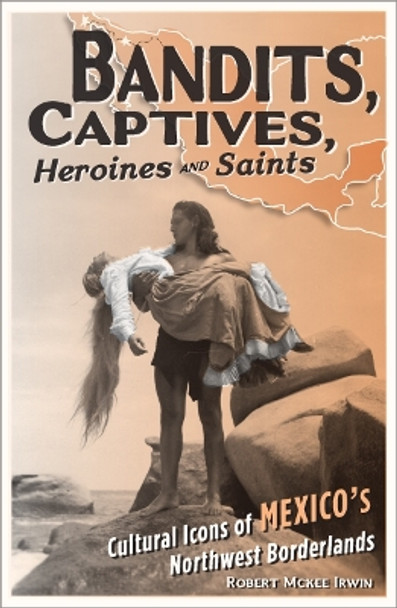Bandits, Captives, Heroines, and Saints: Cultural Icons of Mexico's Northwest Borderlands by Robert McKee Irwin 9780816648573