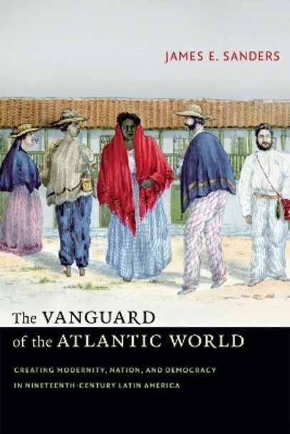 The Vanguard of the Atlantic World: Creating Modernity, Nation, and Democracy in Nineteenth-Century Latin America by James E. Sanders 9780822357643