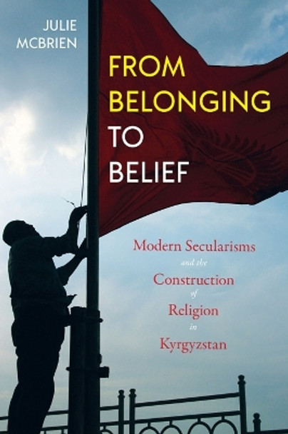 From Belonging to Belief: Modern Secularisms and the Construction of Religion in Kyrgyzstan by Julie McBrien 9780822965084