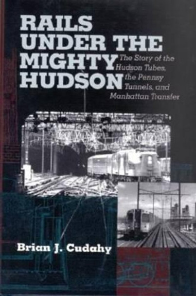 Rails Under the Mighty Hudson: The Story of the Hudson Tubes, the Pennsylvania Tunnels, and Manhattan Transfer by Brian J. Cudahy 9780823221905