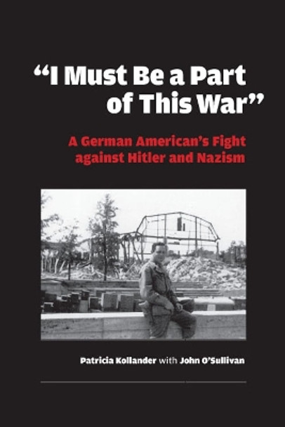 &quot;I Must be a Part of this War&quot;: A German American's Fight against Hitler and Nazism by Patricia Kollander 9780823225286