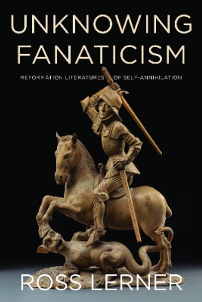 Unknowing Fanaticism: Reformation Literatures of Self-Annihilation by Ross Lerner 9780823283873