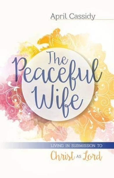 The Peaceful Wife: Living in Submission to Christ as Lord by April Cassidy 9780825443947