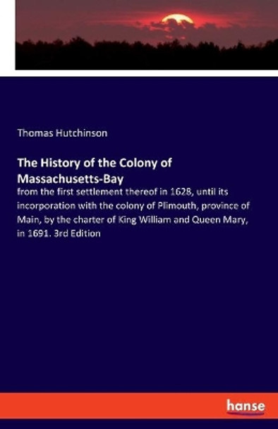 The History of the Colony of Massachusetts-Bay: from the first settlement thereof in 1628, until its incorporation with the colony of Plimouth, province of Main, by the charter of King William and Queen Mary, in 1691. 3rd Edition by Thomas Hutchinson