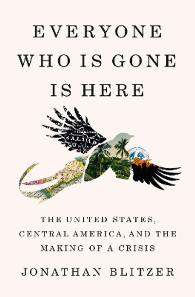 Everyone Who Is Gone Is Here: The United States, Central America, and the Making of a Crisis by Jonathan Blitzer 9781984880802