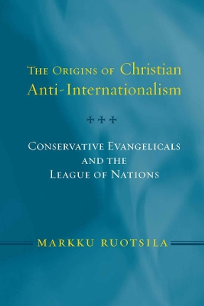 The Origins of Christian Anti-Internationalism: Conservative Evangelicals and the League of Nations by Markku Ruotsila 9781589011915