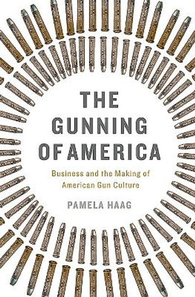 The Gunning of America: Business and the Making of American Gun Culture by Pamela Haag 9780465048953