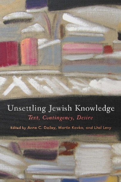 Unsettling Jewish Knowledge: Text, Contingency, Desire by Anne C. Dailey 9781512824308