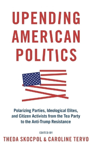 Upending American Politics: Polarizing Parties, Ideological Elites, and Citizen Activists from the Tea Party to the Anti-Trump Resistance by Theda Skocpol 9780190083526