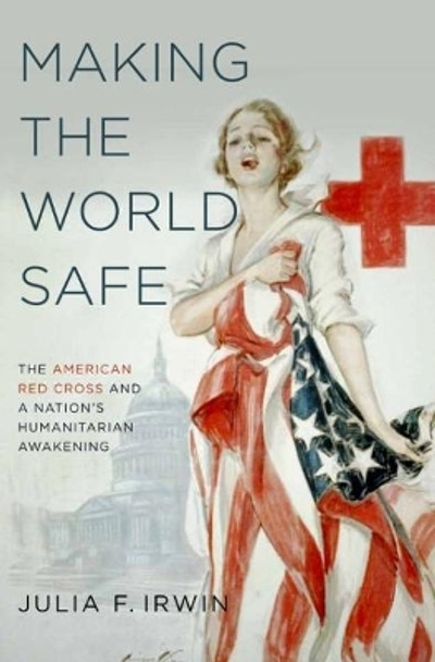 Making the World Safe: The American Red Cross and a Nation's Humanitarian Awakening by Julia F. Irwin 9780190610746