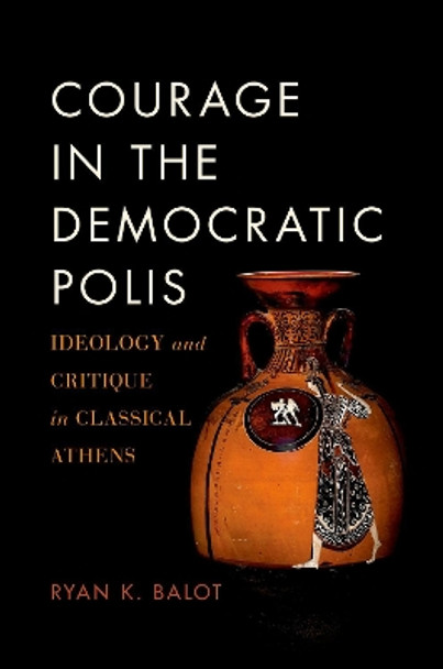 Courage in the Democratic Polis: Ideology and Critique in Classical Athens by Ryan K. Balot 9780190879525