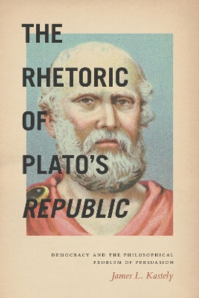 The Rhetoric of Plato's Republic: Democracy and the Philosophical Problem of Persuasion by James L. Kastely 9780226278629