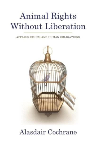 Animal Rights Without Liberation: Applied Ethics and Human Obligations by Alasdair Cochrane 9780231158268