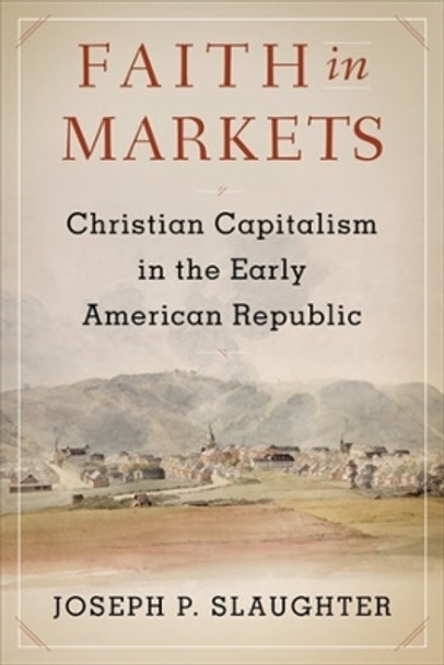 Faith in Markets: Christian Capitalism in the Early American Republic by Joseph P. Slaughter 9780231191111