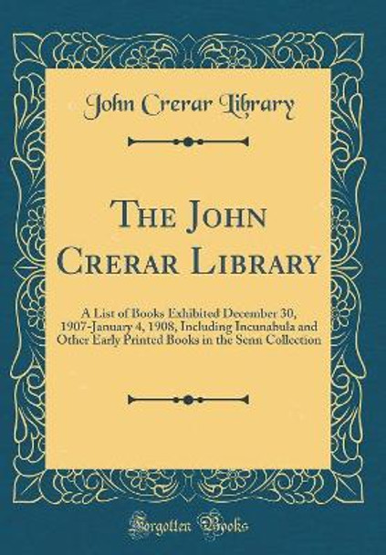 The John Crerar Library: A List of Books Exhibited December 30, 1907-January 4, 1908, Including Incunabula and Other Early Printed Books in the Senn Collection (Classic Reprint) by John Crerar Library 9780366205240