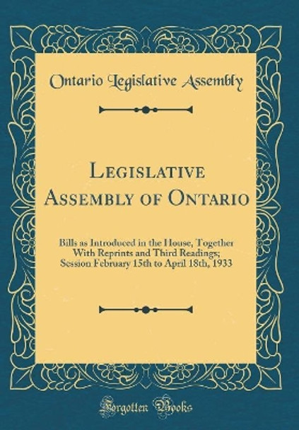 Legislative Assembly of Ontario: Bills as Introduced in the House, Together With Reprints and Third Readings; Session February 15th to April 18th, 1933 (Classic Reprint) by Ontario Legislative Assembly 9780366575237