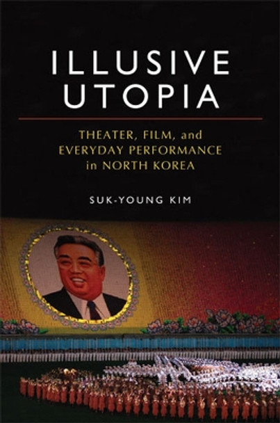 Illusive Utopia: Theater, Film, and Everyday Performance in North Korea by Suk Young Kim 9780472117086