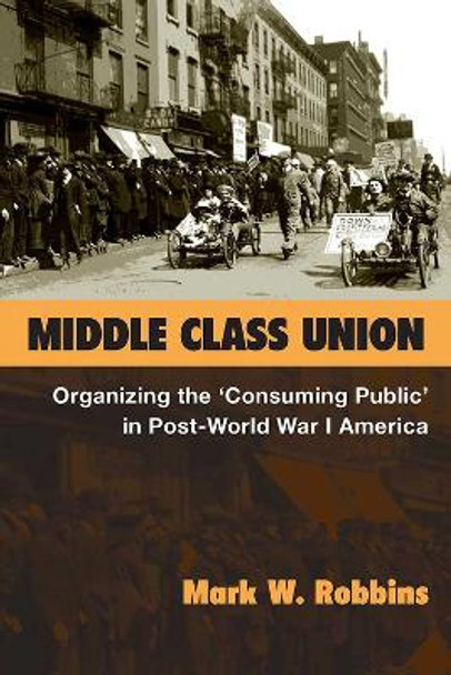 Middle Class Union: Organizing the &quot;&quot;Consuming Public&quot;&quot; in Post-World War I America by Mark W. Robbins 9780472130337