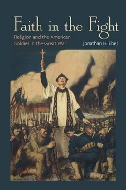 Faith in the Fight: Religion and the American Soldier in the Great War by Jonathan H. Ebel 9780691162188