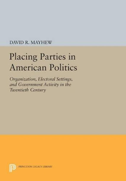 Placing Parties in American Politics: Organization, Electoral Settings, and Government Activity in the Twentieth Century by David R. Mayhew 9780691610566