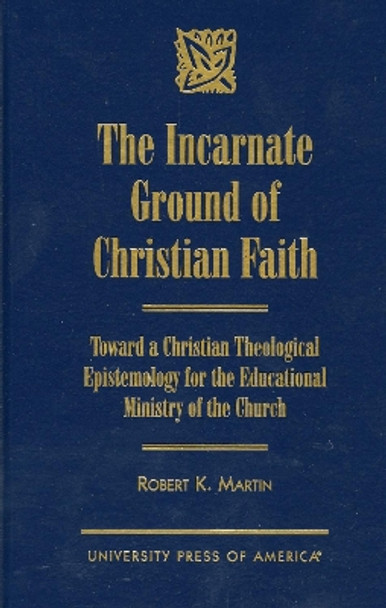 The Incarnate Ground of Christian Faith: Toward a Christian Theological Epistemology for the Educational Ministry of the Church by Robert K. Martin 9780761812555