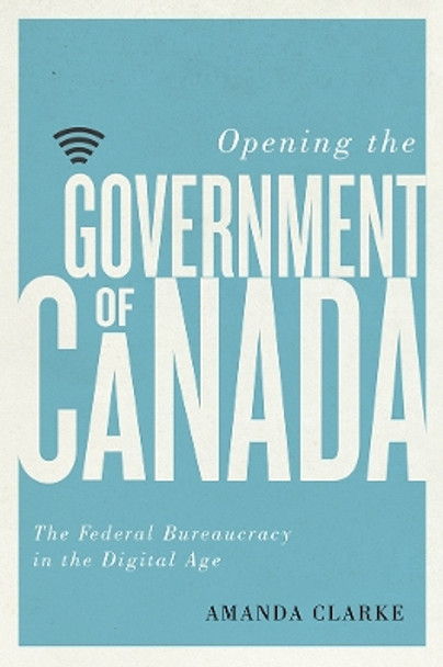 Opening the Government of Canada: The Federal Bureaucracy in the Digital Age by Amanda Clarke 9780774836920