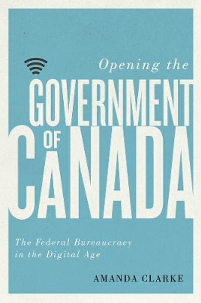 Opening the Government of Canada: The Federal Bureaucracy in the Digital Age by Amanda Clarke 9780774836937