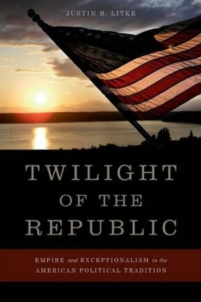 Twilight of the Republic: Empire and Exceptionalism in the American Political Tradition by Justin B. Litke 9780813142203