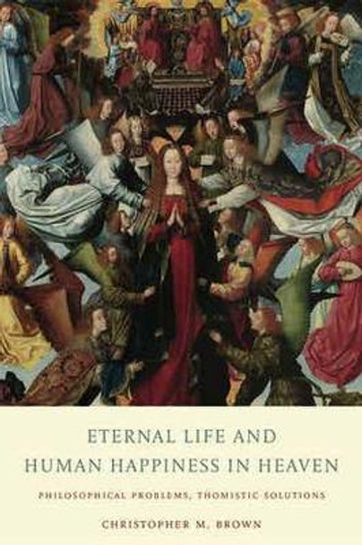 Eternal Life and Human Happiness in Heaven: Philosophical Problems, Thomistic Solutions by Christopher M. Brown 9780813234144