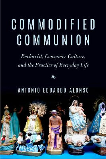 Commodified Communion: Eucharist, Consumer Culture, and the Practice of Everyday Life by Antonio Eduardo Alonso 9780823294121