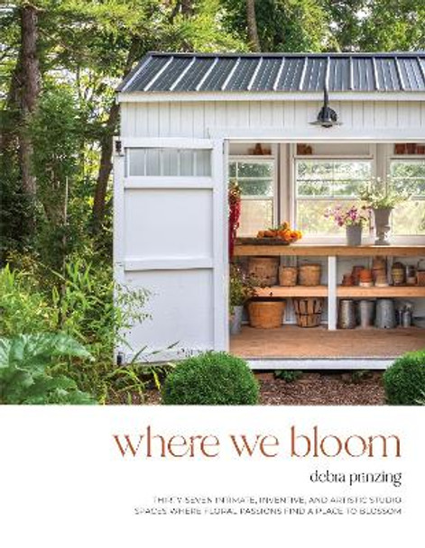 Where We Bloom: Thirty-Seven Intimate, Inventive and Artistic Studio Spaces Where Floral Passions Find a Place to Blossom by Debra Prinzing