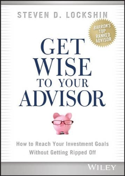 Get Wise to Your Advisor: How to Reach Your Investment Goals Without Getting Ripped Off by Steven D. Lockshin 9781118700730