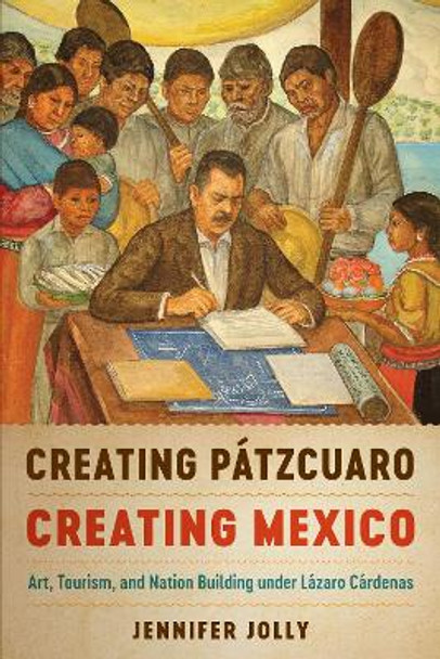 Creating Patzcuaro, Creating Mexico: Art, Tourism, and Nation Building under Lazaro Cardenas by Jennifer Jolly 9781477314197