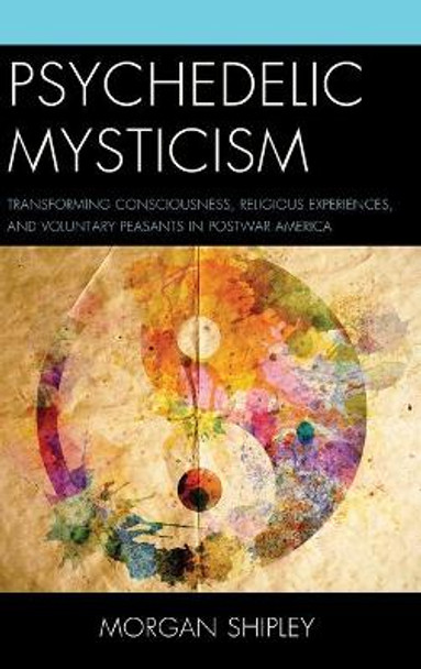 Psychedelic Mysticism: Transforming Consciousness, Religious Experiences, and Voluntary Peasants in Postwar America by Morgan Shipley 9781498509091