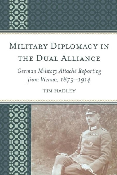 Military Diplomacy in the Dual Alliance: German Military Attache Reporting from Vienna, 1879-1914 by Tim Hadley 9781498528993